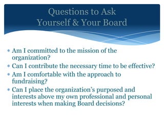 Questions to Ask
         Yourself & Your Board

Am I committed to the mission of the
organization?
Can I contribute the necessary time to be effective?
Am I comfortable with the approach to
fundraising?
Can I place the organization’s purposed and
interests above my own professional and personal
interests when making Board decisions?
 