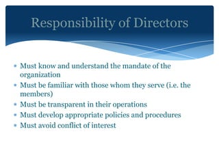 Responsibility of Directors


Must know and understand the mandate of the
organization
Must be familiar with those whom they serve (i.e. the
members)
Must be transparent in their operations
Must develop appropriate policies and procedures
Must avoid conflict of interest
 