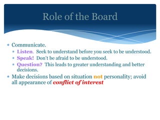 Role of the Board

Communicate.
  Listen. Seek to understand before you seek to be understood.
  Speak! Don’t be afraid to be understood.
  Question? This leads to greater understanding and better
  decisions.
Make decisions based on situation not personality; avoid
all appearance of conflict of interest
 