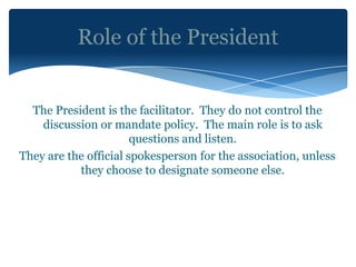 Role of the President


  The President is the facilitator. They do not control the
    discussion or mandate policy. The main role is to ask
                       questions and listen.
They are the official spokesperson for the association, unless
           they choose to designate someone else.
 