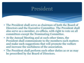 President


The President shall serve as chairman of both the Board of
Directors and the Executive Committee. The President shall
also serve as a member, ex-officio, with right to vote on all
committees except the Nominating Committee.
At the Annual Meeting and at such other times, the
President shall communicate to the members such matters
and make such suggestions that will promote the welfare
and increase the usefulness of the association.
The President shall perform such other duties as or as may
be prescribed by the Board of Directors.
 