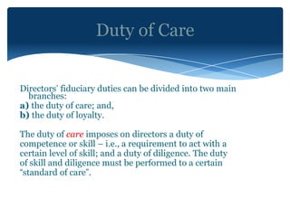 Duty of Care


Directors’ fiduciary duties can be divided into two main
  branches:
a) the duty of care; and,
b) the duty of loyalty.

The duty of care imposes on directors a duty of
competence or skill – i.e., a requirement to act with a
certain level of skill; and a duty of diligence. The duty
of skill and diligence must be performed to a certain
“standard of care”.
 