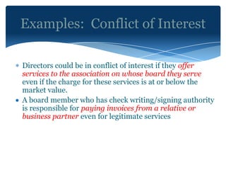 Examples: Conflict of Interest

Directors could be in conflict of interest if they offer
services to the association on whose board they serve
even if the charge for these services is at or below the
market value.
A board member who has check writing/signing authority
is responsible for paying invoices from a relative or
business partner even for legitimate services
 