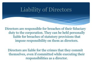 Liability of Directors


Directors are responsible for breaches of their fiduciary
  duty to the corporation. They can be held personally
     liable for breaches of statutory provisions that
       impose responsibility on them as directors.

  Directors are liable for the crimes that they commit
  themselves, even if committed while executing their
              responsibilities as a director.
 