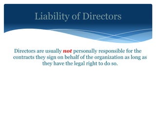 Liability of Directors


Directors are usually not personally responsible for the
contracts they sign on behalf of the organization as long as
             they have the legal right to do so.
 