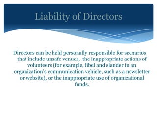 Liability of Directors


Directors can be held personally responsible for scenarios
 that include unsafe venues, the inappropriate actions of
      volunteers (for example, libel and slander in an
organization’s communication vehicle, such as a newsletter
   or website), or the inappropriate use of organizational
                            funds.
 