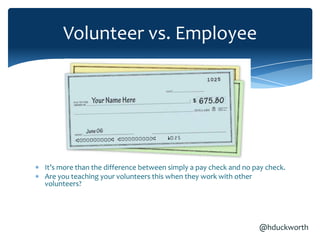 Volunteer vs. Employee




It’s more than the difference between simply a pay check and no pay check.
Are you teaching your volunteers this when they work with other
volunteers?




                                                                 @hduckworth
 