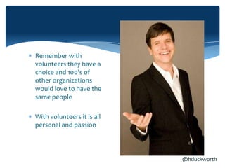 Remember with
volunteers they have a
choice and 100’s of
other organizations
would love to have the
same people

With volunteers it is all
personal and passion



                            @hduckworth
 