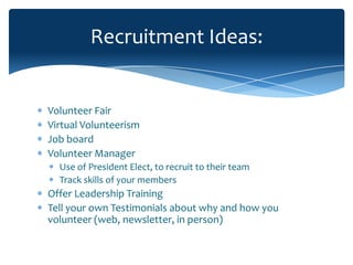 Recruitment Ideas:


Volunteer Fair
Virtual Volunteerism
Job board
Volunteer Manager
  Use of President Elect, to recruit to their team
  Track skills of your members
Offer Leadership Training
Tell your own Testimonials about why and how you
volunteer (web, newsletter, in person)
 