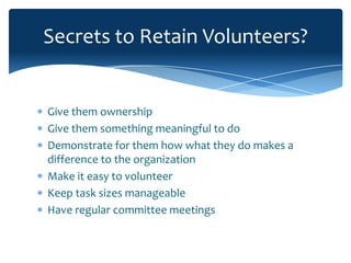Secrets to Retain Volunteers?


Give them ownership
Give them something meaningful to do
Demonstrate for them how what they do makes a
difference to the organization
Make it easy to volunteer
Keep task sizes manageable
Have regular committee meetings
 