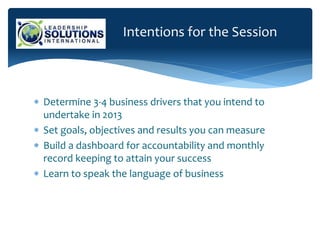Intentions for the Session
 Determine 3-4 business drivers that you intend to
undertake in 2013
 Set goals, objectives and results you can measure
 Build a dashboard for accountability and monthly
record keeping to attain your success
 Learn to speak the language of business
 
