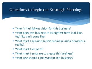 Questions to begin our Strategic Planning:
 What is the highest vision for this business?
 What does this business in its highest form look like,
feel like and sound like?
 What must I become so this business vision becomes a
reality?
 What must I let go of?
 What must I embrace to create this business?
 What else should I know about this business?
 