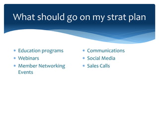 What should go on my strat plan
 Education programs
 Webinars
 Member Networking
Events
 Communications
 Social Media
 Sales Calls
 