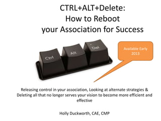 CTRL+ALT+Delete:
How to Reboot
your Association for Success
Releasing control in your association, Looking at alternate strategies &
Deleting all that no longer serves your vision to become more efficient and
effective
Holly Duckworth, CAE, CMP
Available Early
2013
 