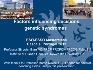 Factors influencing decisions genetic syndromes   ESO-ESSO Masterclass Cascais, Portugal 2011 Professor Sir John Burn MD FRCP FRCPCH FRCOG FMedSci Institute of Human Genetics, Newcastle University, UK With thanks to Professor Marco Novelli UCL London for several teaching slides used in this presentation  Institute of Human Genetics Newcastle University Centre for Life, Newcastle UK 