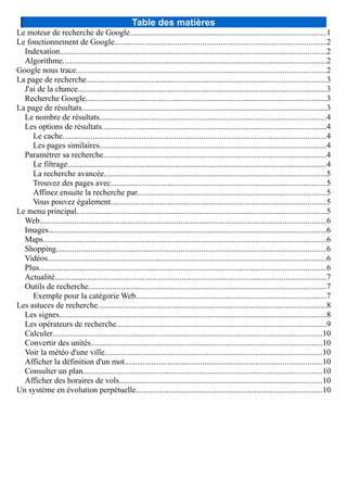 Table des matières
Le moteur de recherche de Google................................................................................................1
Le fonctionnement de Google........................................................................................................2
Indexation..................................................................................................................................2
Algorithme.................................................................................................................................2
Google nous trace..........................................................................................................................2
La page de recherche.....................................................................................................................3
J'ai de la chance.........................................................................................................................3
Recherche Google......................................................................................................................3
La page de résultats........................................................................................................................3
Le nombre de résultats...............................................................................................................4
Les options de résultats..............................................................................................................4
Le cache.................................................................................................................................4
Les pages similaires...............................................................................................................4
Paramétrer sa recherche.............................................................................................................4
Le filtrage...............................................................................................................................4
La recherche avancée.............................................................................................................5
Trouvez des pages avec.........................................................................................................5
Affinez ensuite la recherche par............................................................................................5
Vous pouvez également.........................................................................................................5
Le menu principal..........................................................................................................................5
Web............................................................................................................................................6
Images........................................................................................................................................6
Maps..........................................................................................................................................6
Shopping....................................................................................................................................6
Vidéos........................................................................................................................................6
Plus............................................................................................................................................6
Actualité.....................................................................................................................................7
Outils de recherche....................................................................................................................7
Exemple pour la catégorie Web.............................................................................................7
Les astuces de recherche................................................................................................................8
Les signes...................................................................................................................................8
Les opérateurs de recherche.......................................................................................................9
Calculer....................................................................................................................................10
Convertir des unités.................................................................................................................10
Voir la météo d'une ville..........................................................................................................10
Afficher la définition d'un mot................................................................................................10
Consulter un plan.....................................................................................................................10
Afficher des horaires de vols...................................................................................................10
Un système en évolution perpétuelle...........................................................................................10
 