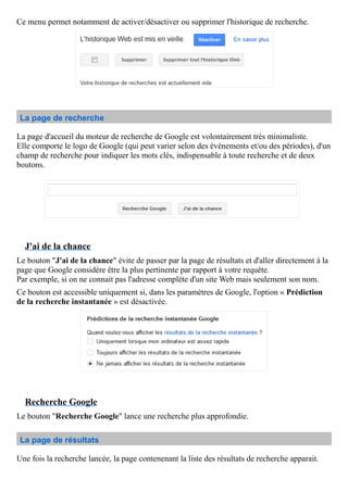 Ce menu permet notamment de activer/désactiver ou supprimer l'historique de recherche.
La page de recherche
La page d'accueil du moteur de recherche de Google est volontairement très minimaliste.
Elle comporte le logo de Google (qui peut varier selon des événements et/ou des périodes), d'un
champ de recherche pour indiquer les mots clés, indispensable à toute recherche et de deux
boutons.
J'ai de la chance
Le bouton "J'ai de la chance" évite de passer par la page de résultats et d'aller directement à la
page que Google considère être la plus pertinente par rapport à votre requête.
Par exemple, si on ne connait pas l'adresse complète d'un site Web mais seulement son nom.
Ce bouton est accessible uniquement si, dans les paramètres de Google, l'option « Prédiction
de la recherche instantanée » est désactivée.
Recherche Google
Le bouton "Recherche Google" lance une recherche plus approfondie.
La page de résultats
Une fois la recherche lancée, la page contenenant la liste des résultats de recherche apparait.
 