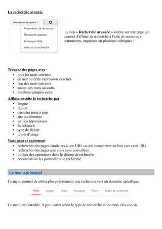 La recherche avancée
Le lien « Recherche avancée » amène sur une page qui
permet d'affiner sa recherche à l'aide de nombreux
paramètres, organisés en plusieurs rubriques :
Trouvez des pages avec
• tous les mots suivants
• ce mot ou cette expression exact(e)
• l'un des mots suivants
• aucun des mots suivants
• nombres compris entre
Affinez ensuite la recherche par
• langue
• région
• dernière mise à jour
• site ou domaine
• termes apparaissant
• SafeSearch
• type de fichier
• droits d'usage
Vous pouvez également
• rechercher des pages similaires à une URL ou qui comportent un lien vers cette URL
• rechercher des pages que vous avez consultées
• utiliser des opérateurs dans le champ de recherche
• personnaliser les paramètres de recherche
Le menu principal
Ce menu permet de cibler plus précisément une recherche vers un domaine spécifique.
Ce menu est variable, il peut varier selon le type de recherche et les mots clés choisis.
 