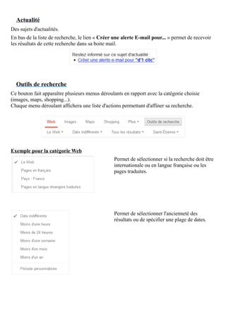 Actualité
Des sujets d'actualités.
En bas de la liste de recherche, le lien « Créer une alerte E-mail pour... » permet de recevoir
les résultats de cette recherche dans sa boite mail.
Outils de recherche
Ce bouton fait apparaître plusieurs menus déroulants en rapport avec la catégorie choisie
(images, maps, shopping...).
Chaque menu déroulant affichera une liste d'actions permettant d'affiner sa recherche.
Exemple pour la catégorie Web
Permet de sélectionner si la recherche doit être
internationale ou en langue française ou les
pages traduites.
Permet de sélectionner l'ancienneté des
résultats ou de spécifier une plage de dates.
 
