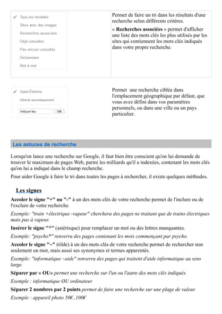 Permet de faire un tri dans les résultats d'une
recherche selon différents critères.
« Recherches associées » permet d'afficher
une liste des mots clés les plus utilisés par les
sites qui contiennent les mots clés indiqués
dans votre propre recherche.
Permet une recherche ciblée dans
l'emplacement géographique par défaut, que
vous avez défini dans vos paramètres
personnels, ou dans une ville ou un pays
particulier.
Les astuces de recherche
Lorsqu'on lance une recherche sur Google, il faut bien être conscient qu'on lui demande de
trouver le maximum de pages Web, parmi les milliards qu'il a indexées, contenant les mots clés
qu'on lui a indiqué dans le champ recherche.
Pour aider Google à faire le tri dans toutes les pages à rechercher, il existe quelques méthodes.
Les signes
Accoler le signe "+" ou "-" à un des mots clés de votre recherche permet de l'inclure ou de
l'exclure de votre recherche.
Exemple: "train +électrique -vapeur" cherchera des pages ne traitant que de trains électriques
mais pas à vapeur.
Insérer le signe "*" (astérisque) pour remplacer un mot ou des lettres manquantes.
Exemple: "psycho*" renverra des pages contenant les mots commençant par psycho.
Accoler le signe "~" (tilde) à un des mots clés de votre recherche permet de rechercher non
seulement un mot, mais aussi ses synonymes et termes apparentés.
Exemple: "informatique ~aide" renverra des pages qui traitent d'aide informatique au sens
large.
Séparer par « OU» permet une recherche sur l'un ou l'autre des mots clés indiqués.
Exemple : informatique OU ordinateur
Séparer 2 nombres par 2 points permet de faire une recherche sur une plage de valeur.
Exemple : appareil photo 50€..100€
 