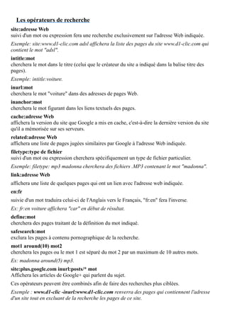 Les opérateurs de recherche
site:adresse Web
suivi d'un mot ou expression fera une recherche exclusivement sur l'adresse Web indiquée.
Exemple: site:www.d1-clic.com adsl affichera la liste des pages du site www.d1-clic.com qui
contient le mot "adsl".
intitle:mot
cherchera le mot dans le titre (celui que le créateur du site a indiqué dans la balise titre des
pages).
Exemple: intitle:voiture.
inurl:mot
cherchera le mot "voiture" dans des adresses de pages Web.
inanchor:mot
cherchera le mot figurant dans les liens textuels des pages.
cache:adresse Web
affichera la version du site que Google a mis en cache, c'est-à-dire la dernière version du site
qu'il a mémorisée sur ses serveurs.
related:adresse Web
affichera une liste de pages jugées similaires par Google à l'adresse Web indiquée.
filetype:type de fichier
suivi d'un mot ou expression cherchera spécifiquement un type de fichier particulier.
Exemple: filetype: mp3 madonna cherchera des fichiers .MP3 contenant le mot "madonna".
link:adresse Web
affichera une liste de quelques pages qui ont un lien avec l'adresse web indiquée.
en:fr
suivie d'un mot traduira celui-ci de l'Anglais vers le Français, "fr:en" fera l'inverse.
Ex: fr:en voiture affichera "car" en début de résultat.
define:mot
cherchera des pages traitant de la définition du mot indiqué.
safesearch:mot
exclura les pages à contenu pornographique de la recherche.
mot1 around(10) mot2
cherchera les pages ou le mot 1 est séparé du mot 2 par un maximum de 10 autres mots.
Ex: madonna around(5) mp3.
site:plus.google.com inurl:posts/* mot
Affichera les articles de Google+ qui parlent du sujet.
Ces opérateurs peuvent être combinés afin de faire des recherches plus ciblées.
Exemple : www.d1-clic -inurl:www.d1-clic.com renverra des pages qui contiennent l'adresse
d'un site tout en excluant de la recherche les pages de ce site.
 