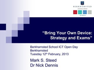 “Bring Your Own Device:
           Strategy and Exams”

Berkhamsted School ICT Open Day
Berkhamsted
Tuesday 12th February, 2013

Mark S. Steed
Dr Nick Dennis
 