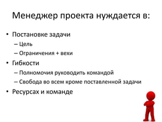 Менеджер проекта нуждается в:
• Постановке задачи
  – Цель
  – Ограничения + вехи
• Гибкости
  – Полномочия руководить командой
  – Свобода во всем кроме поставленной задачи
• Ресурсах и команде
 