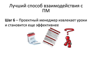 Лучший способ взаимодействия с
               ПМ
Шаг 6 – Проектный менеджер извлекает уроки
и становится еще эффективнее
 