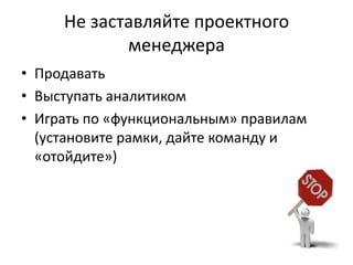 Не заставляйте проектного
            менеджера
• Продавать
• Выступать аналитиком
• Играть по «функциональным» правилам
  (установите рамки, дайте команду и
  «отойдите»)
 