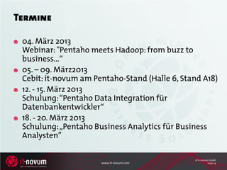 Termine

 04. März 2013
 Webinar: "Pentaho meets Hadoop: from buzz to
 business…“
 05. – 09. März2013
 Cebit: it-novum am Pentaho-Stand (Halle 6, Stand A18)
 12. - 15. März 2013
 Schulung: “Pentaho Data Integration für
 Datenbankentwickler“
 18. - 20. März 2013
 Schulung: „Pentaho Business Analytics für Business
 Analysten”

                                               © it-novum GmbH
                      www.it-novum.com                   Seite 19
 