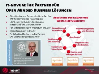 it-novum: Ihr Partner für
Open Minded Business Lösungen
           Dienstleister und Datacenter-Betreiber der
           KAP-Konzerngruppe (www.kap.de)              Abdeckung der kompletten
           >60% externe Kunden, Kunden aus                 Wertschöpfungskette
           Mittelstand und Großkonzernen
           >65 Mitarbeiter, ø 20% Wachstum pro Jahr Konzeption und         Projektmanagement
           Niederlassungen in D-A-CH                  Architektur                 und Beratung
           Pentaho Gold Partner, Jedox Partner,
           SAP Extended Business Partner                           „Best-Source“
                                                            Einführung
                                                            und Schulung
                                                                                        Integration und
                                                                                          Schnittstellen
 www.it-novum.com




                                                                 Support und
                                                                 Subscription
                                                                                   Hosting und
                    Stefan Müller
                    Head of BI
                                                                                Managed Services
                    it-novum GmbH
                    Edelzeller Str. 44 in 36043 Fulda
                    Mail: stefan.mueller@it-novum.com
                    Fon: +49 (661) 103-333
                    Fax: +49 (661) 103-597




                                                                                                    © it-novum GmbH
                                                        www.it-novum.com                                       Seite 2
 