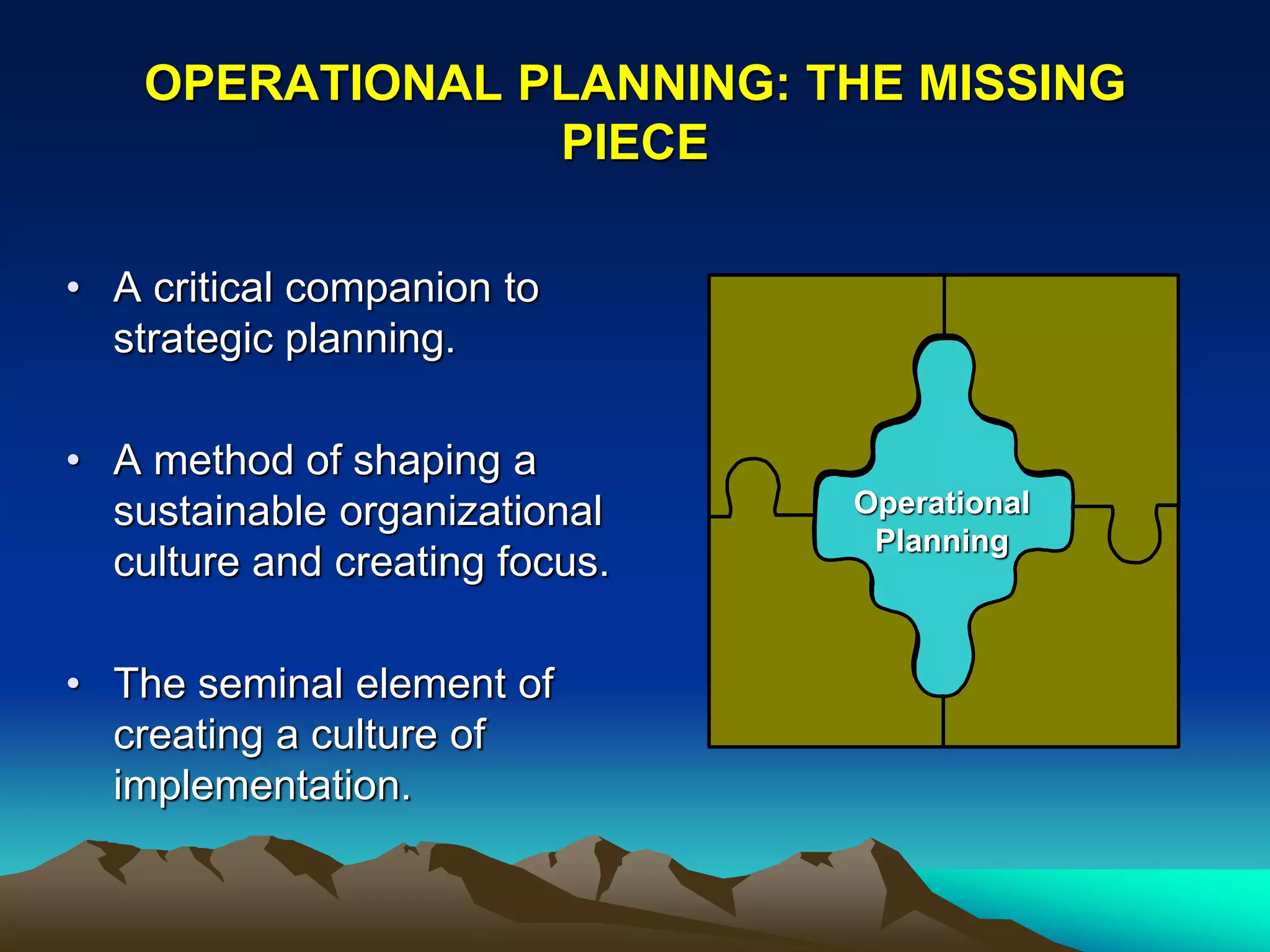 OPERATIONAL PLANNING: THE MISSING
                 PIECE

• A critical companion to
  strategic planning.

• A method of shaping a
  sustainable organizational    Operational
                                 Planning
  culture and creating focus.

• The seminal element of
  creating a culture of
  implementation.
 