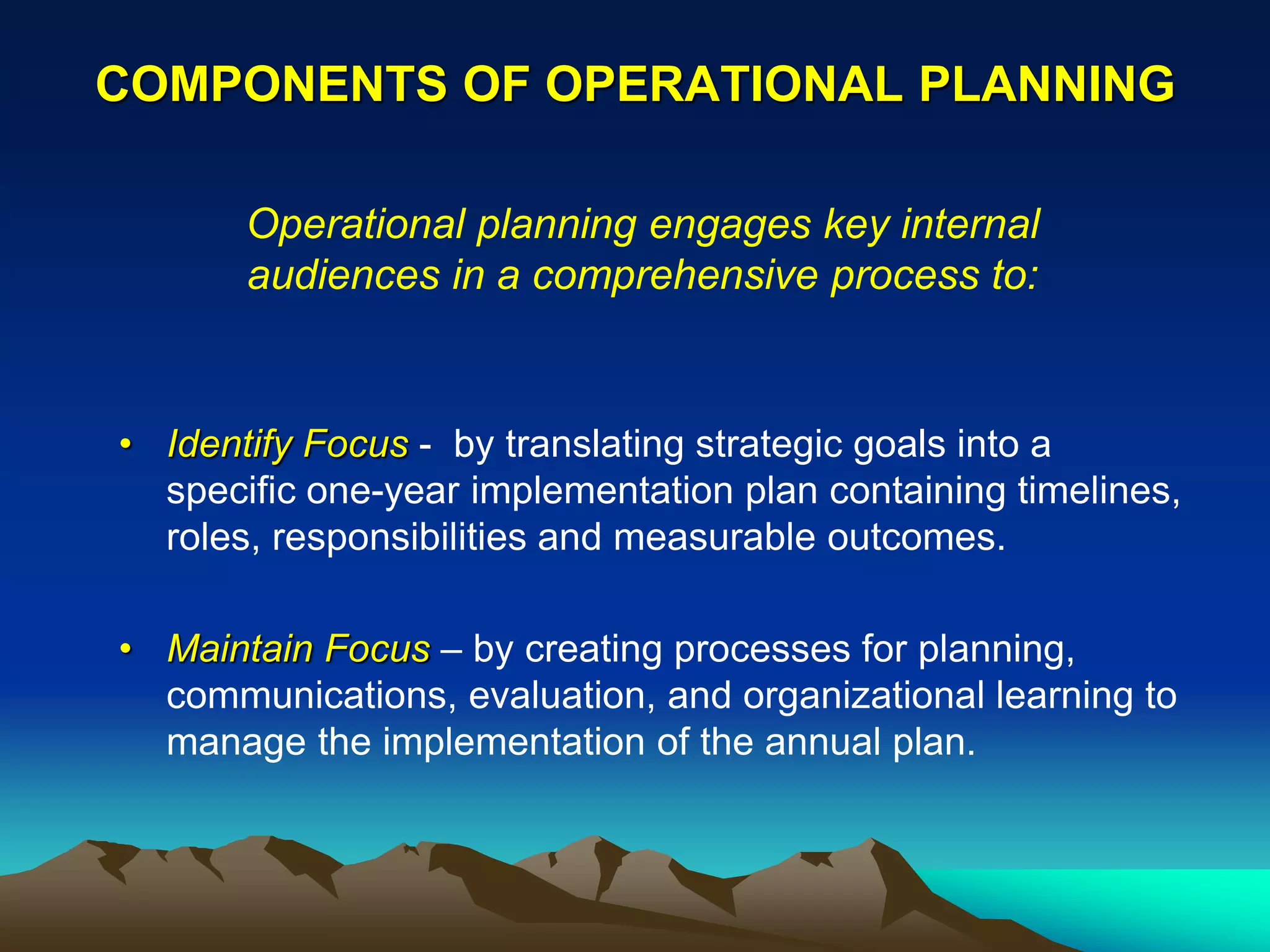 COMPONENTS OF OPERATIONAL PLANNING

       Operational planning engages key internal
       audiences in a comprehensive process to:


• Identify Focus - by translating strategic goals into a
  specific one-year implementation plan containing timelines,
  roles, responsibilities and measurable outcomes.

• Maintain Focus – by creating processes for planning,
  communications, evaluation, and organizational learning to
  manage the implementation of the annual plan.
 