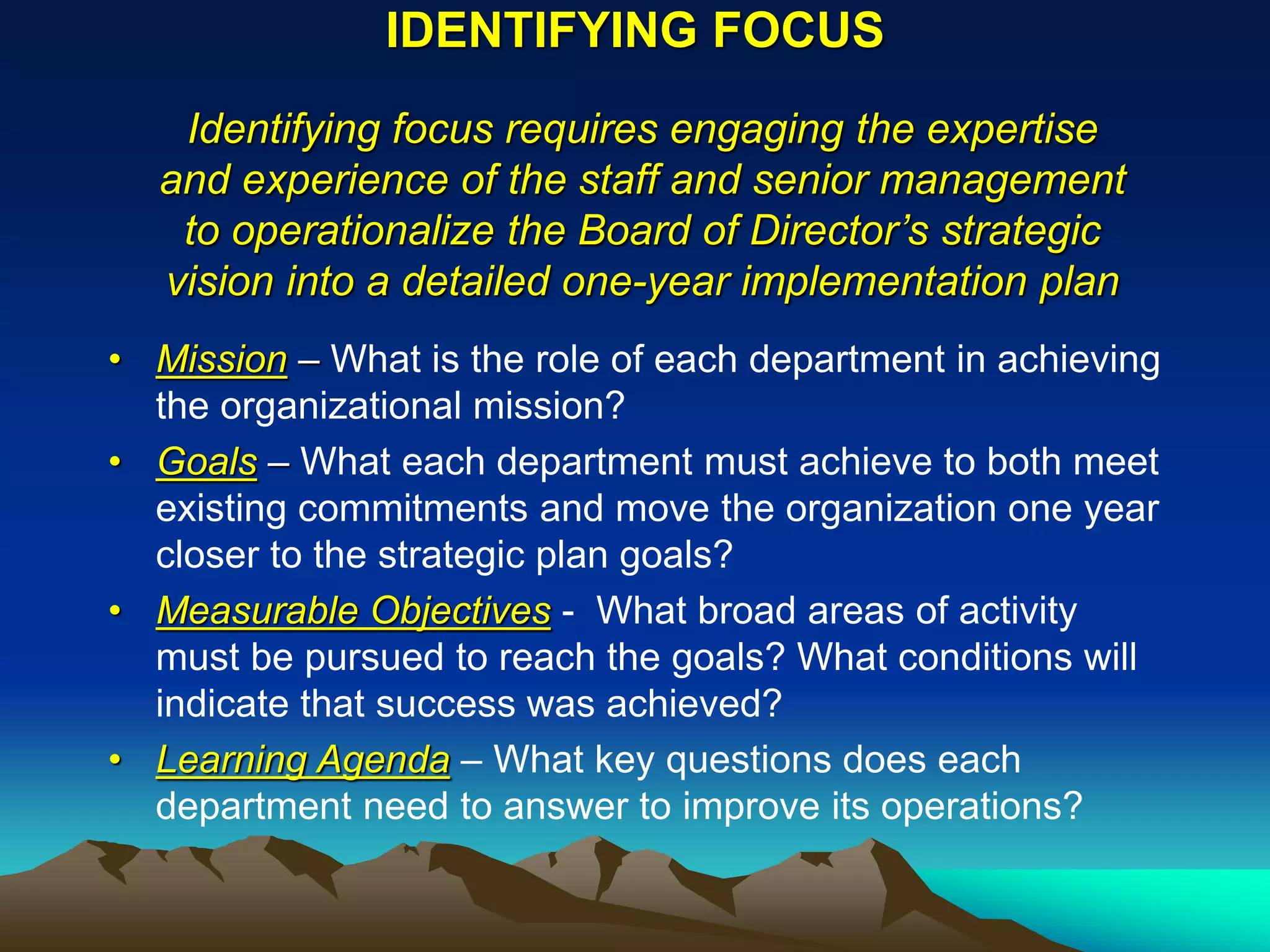 IDENTIFYING FOCUS
   Identifying focus requires engaging the expertise
  and experience of the staff and senior management
   to operationalize the Board of Director’s strategic
  vision into a detailed one-year implementation plan
• Mission – What is the role of each department in achieving
  the organizational mission?
• Goals – What each department must achieve to both meet
  existing commitments and move the organization one year
  closer to the strategic plan goals?
• Measurable Objectives - What broad areas of activity
  must be pursued to reach the goals? What conditions will
  indicate that success was achieved?
• Learning Agenda – What key questions does each
  department need to answer to improve its operations?
 