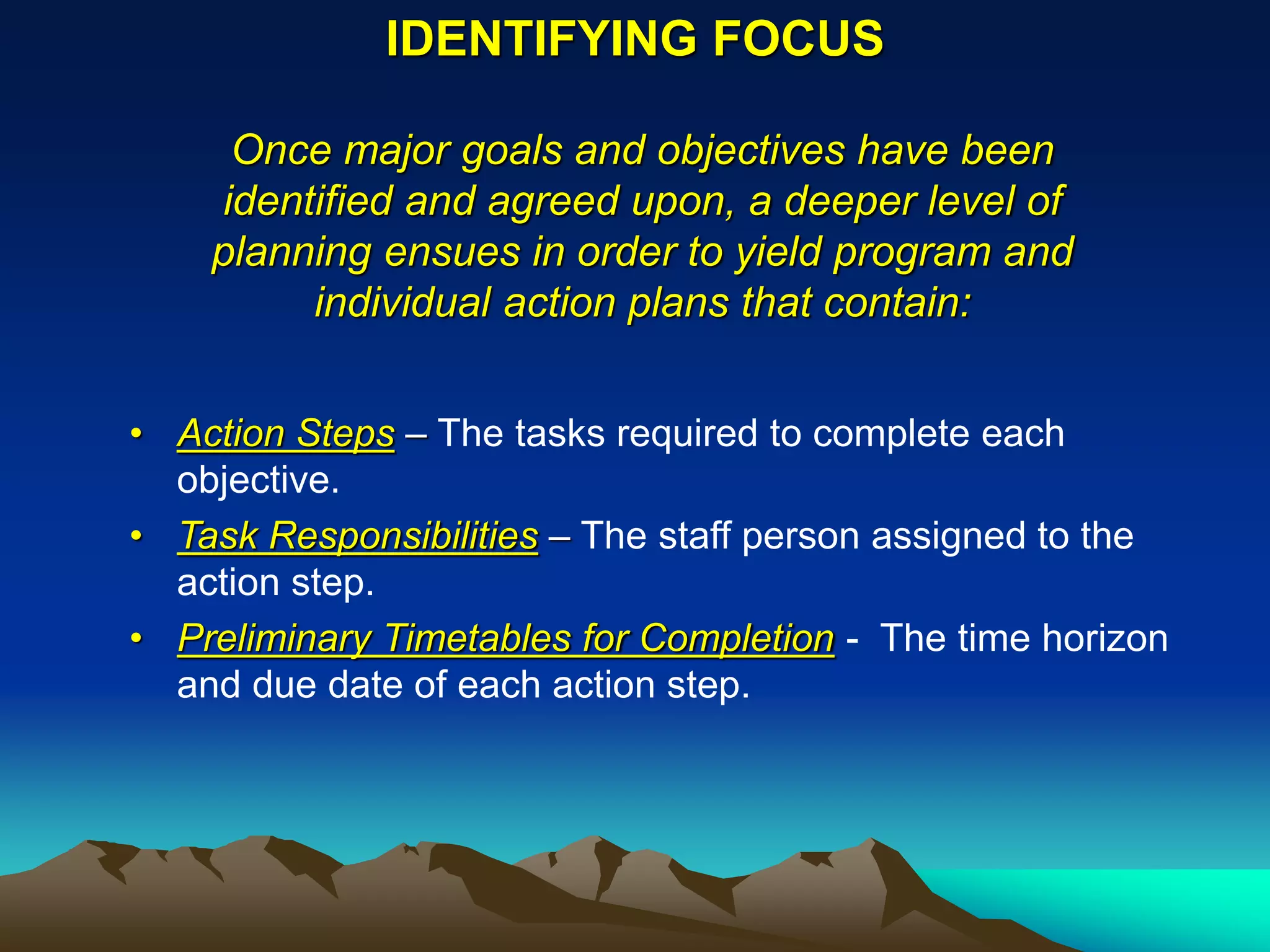 IDENTIFYING FOCUS

     Once major goals and objectives have been
    identified and agreed upon, a deeper level of
    planning ensues in order to yield program and
         individual action plans that contain:


• Action Steps – The tasks required to complete each
  objective.
• Task Responsibilities – The staff person assigned to the
  action step.
• Preliminary Timetables for Completion - The time horizon
  and due date of each action step.
 