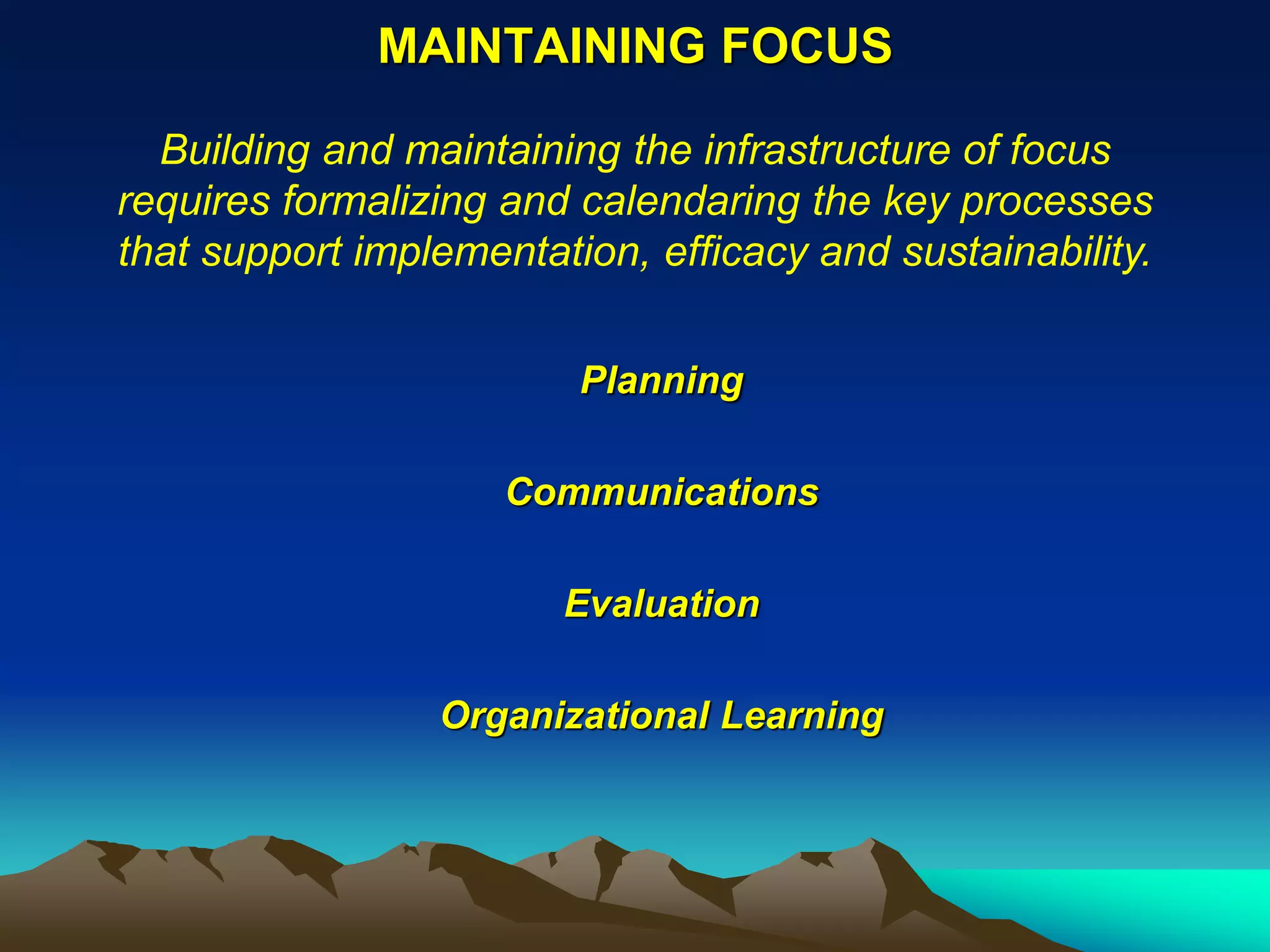 MAINTAINING FOCUS

  Building and maintaining the infrastructure of focus
requires formalizing and calendaring the key processes
that support implementation, efficacy and sustainability.


                         Planning

                     Communications

                        Evaluation

                 Organizational Learning
 