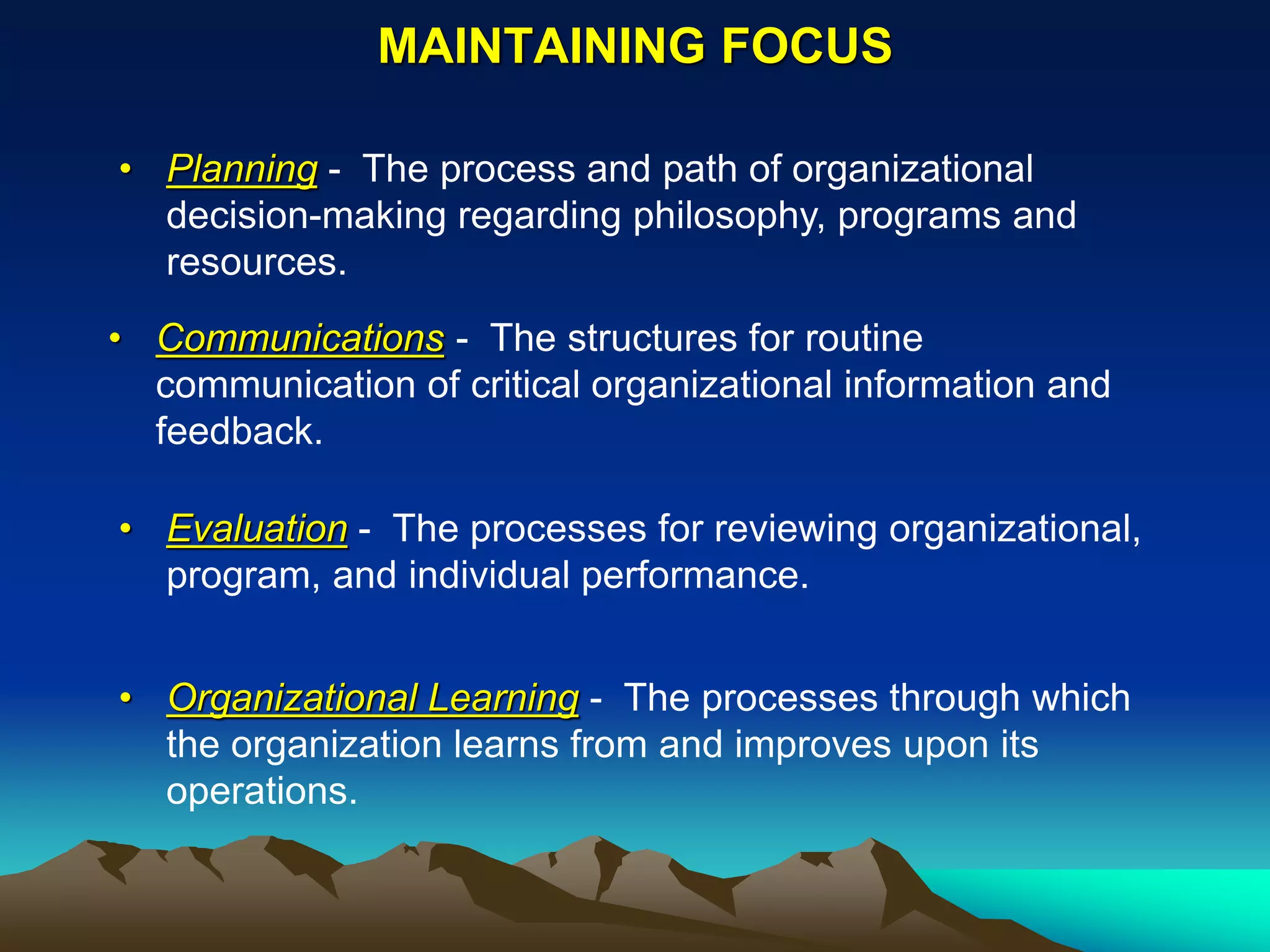 MAINTAINING FOCUS

• Planning - The process and path of organizational
  decision-making regarding philosophy, programs and
  resources.
• Communications - The structures for routine
  communication of critical organizational information and
  feedback.

• Evaluation - The processes for reviewing organizational,
  program, and individual performance.


• Organizational Learning - The processes through which
  the organization learns from and improves upon its
  operations.
 
