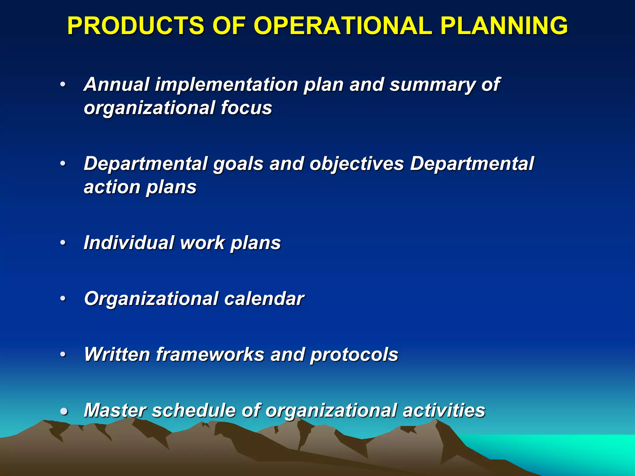 PRODUCTS OF OPERATIONAL PLANNING

• Annual implementation plan and summary of
  organizational focus

• Departmental goals and objectives Departmental
  action plans

• Individual work plans

• Organizational calendar

• Written frameworks and protocols

 Master schedule of organizational activities
 