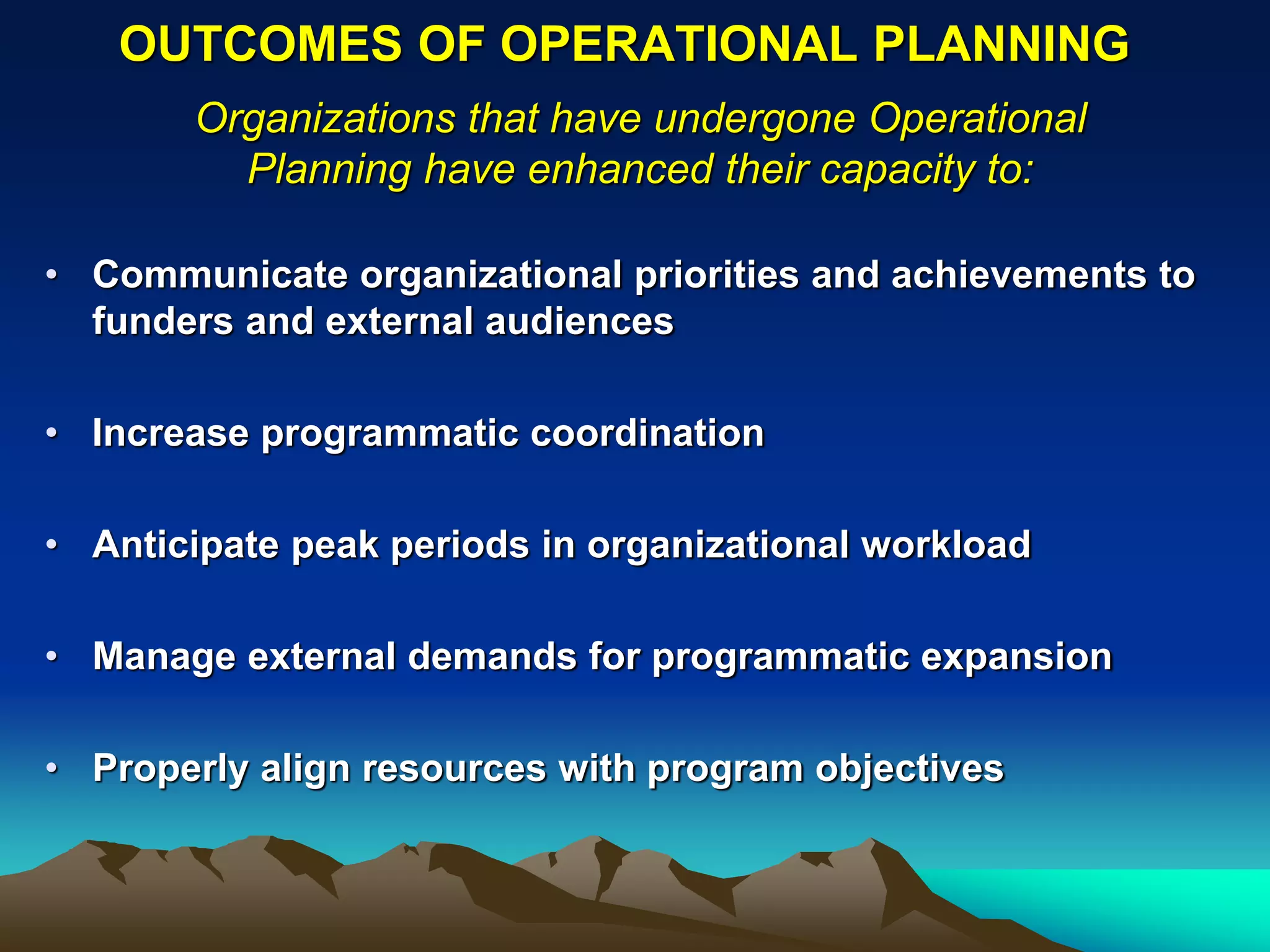 OUTCOMES OF OPERATIONAL PLANNING
       Organizations that have undergone Operational
         Planning have enhanced their capacity to:

• Communicate organizational priorities and achievements to
  funders and external audiences

• Increase programmatic coordination

• Anticipate peak periods in organizational workload

• Manage external demands for programmatic expansion

• Properly align resources with program objectives
 