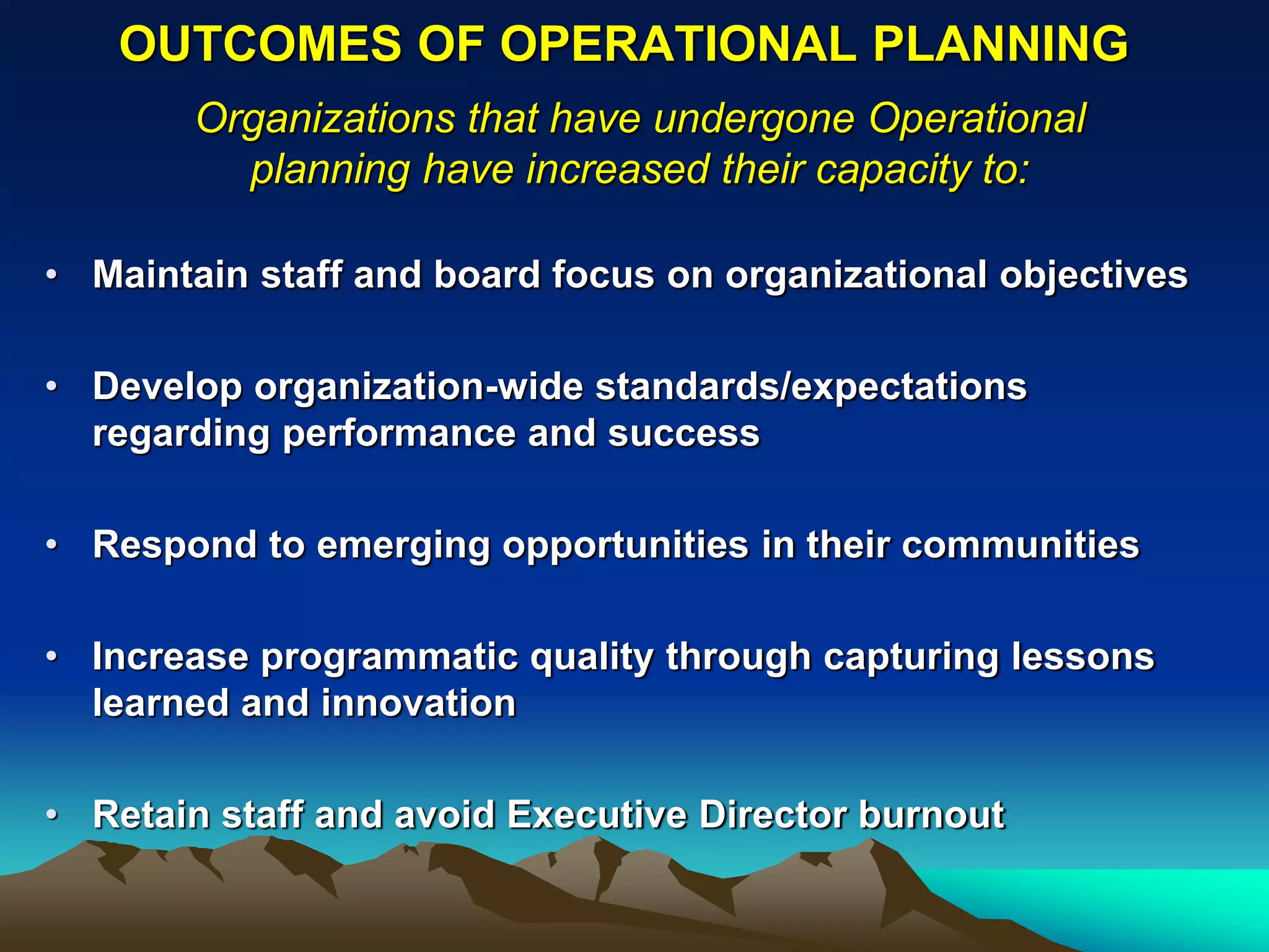 OUTCOMES OF OPERATIONAL PLANNING
       Organizations that have undergone Operational
         planning have increased their capacity to:

• Maintain staff and board focus on organizational objectives

• Develop organization-wide standards/expectations
  regarding performance and success

• Respond to emerging opportunities in their communities

• Increase programmatic quality through capturing lessons
  learned and innovation

• Retain staff and avoid Executive Director burnout
 