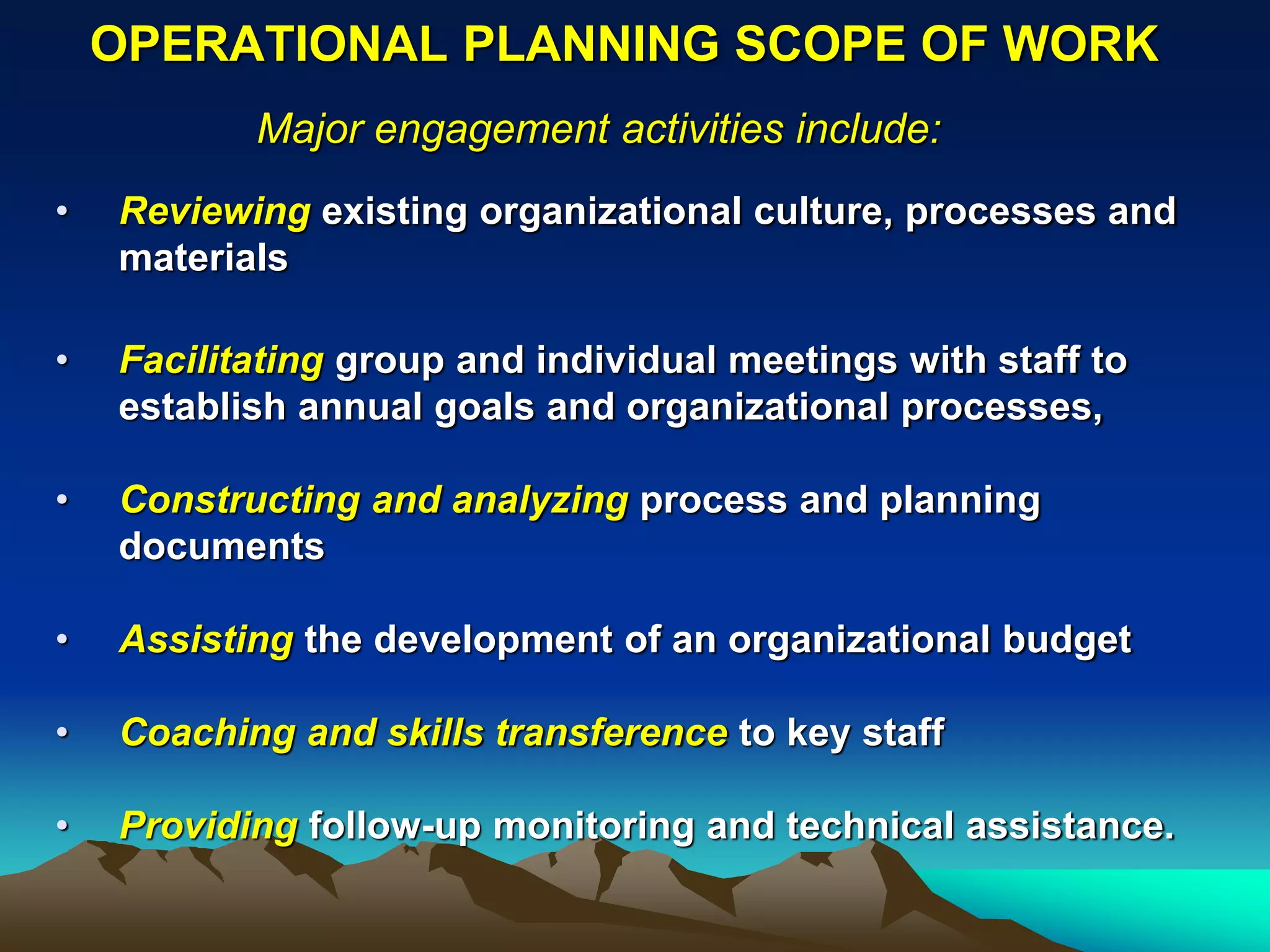 OPERATIONAL PLANNING SCOPE OF WORK
           Major engagement activities include:
•   Reviewing existing organizational culture, processes and
    materials

•   Facilitating group and individual meetings with staff to
    establish annual goals and organizational processes,

•   Constructing and analyzing process and planning
    documents

•   Assisting the development of an organizational budget

•   Coaching and skills transference to key staff

•   Providing follow-up monitoring and technical assistance.
 