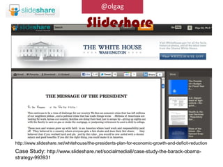 @olgag

                                    Slideshare




http://www.slideshare.net/whitehouse/the-presidents-plan-for-economic-growth-and-deficit-reduction
Case Study: http://www.slideshare.net/socialmedia8/case-study-the-barack-obama-
strategy-993931
 