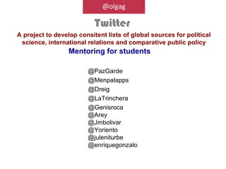 @olgag

                           Twitter
A project to develop consitent lists of global sources for political
 science, international relations and comparative public policy
                  Mentoring for students

                        @PazGarde
                        @Menpalapps
                        @Dreig
                        @LaTrinchera
                        @Genisroca
                        @Arey
                        @Jmbolivar
                        @Yoriento
                        @juleniturbe
                        @enriquegonzalo
 