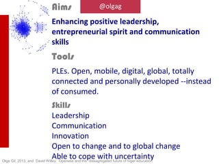 @olgag

What is said on the method




                                               This work was developed along 2011-2013 in five
                                               university campus (UAM, UC3M Getafe, UC3M
                                               Colmenarejo, UNIA, and UNED), It is grounded in the
                                               reflections drawed at Talentya in a meeting held in
                                               Palma de Mallorca in the summer of 2011 hosted by
                                               Fraile&Blanco. It has also benefited from the classes
                                               prepared for Spanish Exeutives at Ferrovial and it
                                               includes their views and reactions.
Working together with a global team
                                               Intelectually I am indebted to several people that
                                               have in the last years impacted, supported and
                                               inspired me:
                                               Jean-Charles Blondeau @jeancharles
                                               José de la Peña @sandopen
                                               Alejandro Piscitelli @piscitelli
                                               Juanjo Fraile @Juanjofraile @talent_ya
                                               @FraileyBlanco
                                               They are all true makers, standing for action and
                                               change, and developing an impressive record of
                                               accomplishments in the education and digital fields.

                                               I am always indebted with and inspired by my
                                               advisors, Jonathan Hartlyn, in the University of North
Under the umbrella of TicWisdom                Carolina, and Colin Crouch, from Oxford Univerity.
www.TicWisdom.com
 