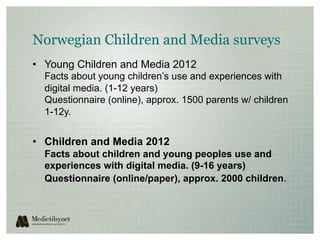Norwegian Children and Media surveys
•  Young Children and Media 2012
  Facts about young children’s use and experiences with
  digital media. (1-12 years)
  Questionnaire (online), approx. 1500 parents w/ children
  1-12y.


•  Children and Media 2012
  Facts about children and young peoples use and
  experiences with digital media. (9-16 years)
  Questionnaire (online/paper), approx. 2000 children.
 