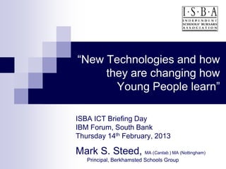 “New Technologies and how
     they are changing how
       Young People learn”

ISBA ICT Briefing Day
IBM Forum, South Bank
Thursday 14th February, 2013

Mark S. Steed, MA (Cantab.) MA (Nottingham)
   Principal, Berkhamsted Schools Group
 