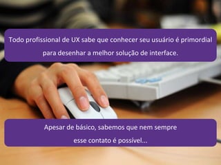 21/4/2014 10
Todo profissional de UX sabe que conhecer seu usuário é primordial
para desenhar a melhor solução de interface.
Apesar de básico, sabemos que nem sempre
esse contato é possível...
 