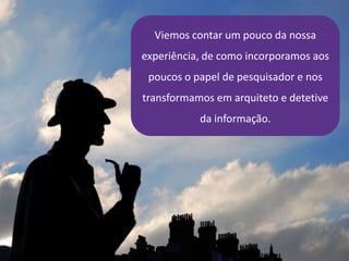 Viemos contar um pouco da nossa
experiência, de como incorporamos aos
poucos o papel de pesquisador e nos
transformamos em arquiteto e detetive
da informação.
 