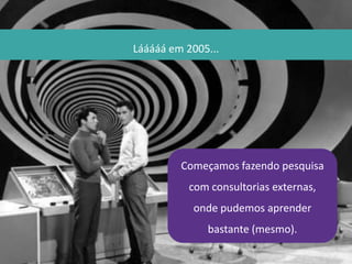 Lááááá em 2005...
Começamos fazendo pesquisa
com consultorias externas,
onde pudemos aprender
bastante (mesmo).
 