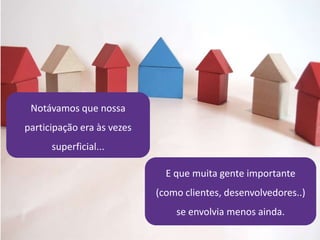 E que muita gente importante
(como clientes, desenvolvedores..)
se envolvia menos ainda.
Notávamos que nossa
participação era às vezes
superficial...
 